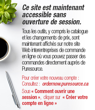 Ce site est maintenant accessible sans ouverture de session.  Tous les outils, y compris le catalogue et les changesments de prix, sont maintenant affiches sur notre site Web interentreprises de commande en ligne ou vous pouvez passer des commandes directement aupres de Puresource.  Pour creer votre nouveau compte: Consultez: ordernow.puresource.ca